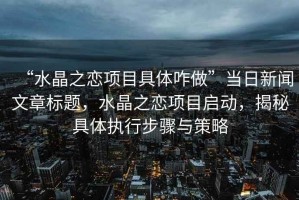 “水晶之戀項目具體咋做”當(dāng)日新聞文章標題，水晶之戀項目啟動，揭秘具體執(zhí)行步驟與策略