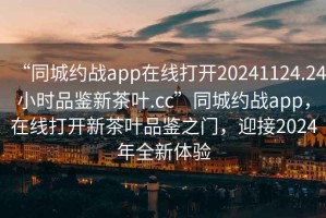 “同城約戰app在線打開20241124.24小時品鑒新茶葉.cc”同城約戰app，在線打開新茶葉品鑒之門，迎接2024年全新體驗