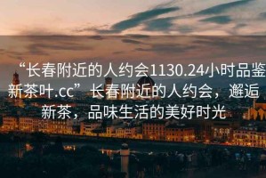“長春附近的人約會1130.24小時品鑒新茶葉.cc”長春附近的人約會，邂逅新茶，品味生活的美好時光