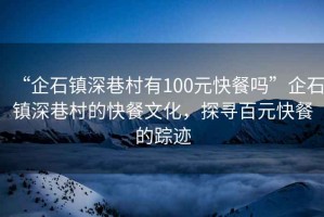 “企石鎮深巷村有100元快餐嗎”企石鎮深巷村的快餐文化，探尋百元快餐的蹤跡