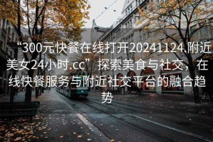 “300元快餐在線打開20241124.附近美女24小時.cc”探索美食與社交，在線快餐服務與附近社交平臺的融合趨勢