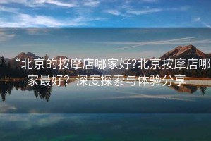 “北京的按摩店哪家好?北京按摩店哪家最好？深度探索與體驗分享