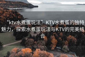 “ktv水煮蛋玩法”KTV水煮蛋的獨(dú)特魅力，探索水煮蛋玩法與KTV的完美結(jié)合