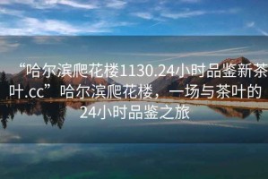 “哈爾濱爬花樓1130.24小時品鑒新茶葉.cc”哈爾濱爬花樓，一場與茶葉的24小時品鑒之旅