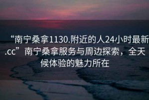 “南寧桑拿1130.附近的人24小時最新.cc”南寧桑拿服務與周邊探索，全天候體驗的魅力所在