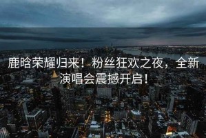 鹿晗榮耀歸來！粉絲狂歡之夜，全新演唱會震撼開啟！
