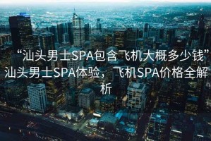 “汕頭男士SPA包含飛機大概多少錢”汕頭男士SPA體驗，飛機SPA價格全解析