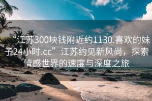“江蘇300塊錢附近約1130.喜歡的妹子24小時(shí).cc”江蘇約見新風(fēng)尚，探索情感世界的速度與深度之旅