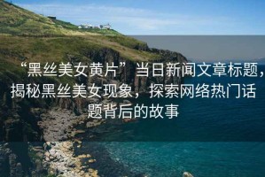 “黑絲美女黃片”當日新聞文章標題，揭秘黑絲美女現象，探索網絡熱門話題背后的故事