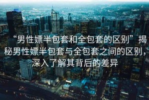 “男性嫖半包套和全包套的區(qū)別”揭秘男性嫖半包套與全包套之間的區(qū)別，深入了解其背后的差異