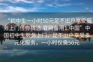 “初中生一小時50元足不出戶享受服務上門任你挑選.官網備用1.中國”中國初中生服務上門，足不出戶享受多元化服務，一小時僅需50元