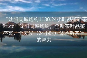 “沈陽同城炮約1130.24小時品鑒新茶葉.cc”沈陽同城炮約，全新茶葉品鑒盛宴，全天候（24小時）體驗新茶葉的魅力