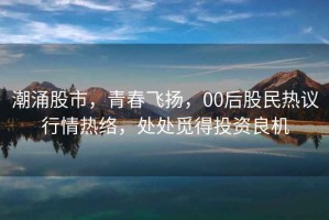 潮涌股市，青春飛揚，00后股民熱議行情熱絡，處處覓得投資良機