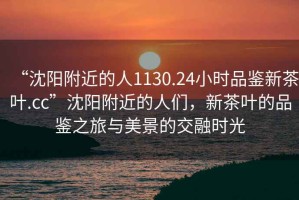 “沈陽附近的人1130.24小時品鑒新茶葉.cc”沈陽附近的人們，新茶葉的品鑒之旅與美景的交融時光