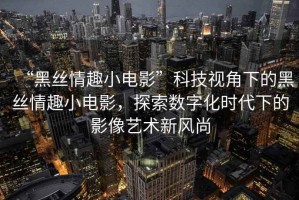 “黑絲情趣小電影”科技視角下的黑絲情趣小電影，探索數字化時代下的影像藝術新風尚