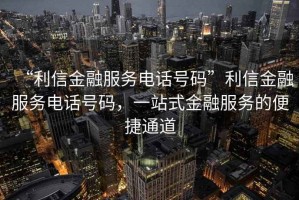“利信金融服務電話號碼”利信金融服務電話號碼，一站式金融服務的便捷通道