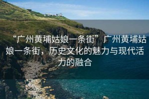 “廣州黃埔姑娘一條街”廣州黃埔姑娘一條街，歷史文化的魅力與現代活力的融合