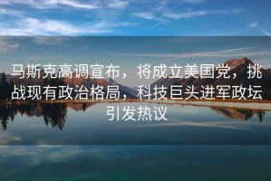 馬斯克高調宣布，將成立美國黨，挑戰現有政治格局，科技巨頭進軍政壇引發熱議