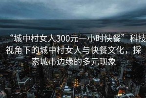 “城中村女人300元一小時快餐”科技視角下的城中村女人與快餐文化，探索城市邊緣的多元現象