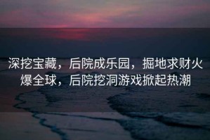 深挖寶藏，后院成樂園，掘地求財火爆全球，后院挖洞游戲掀起熱潮