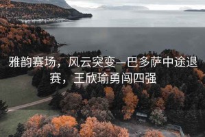 雅韻賽場，風云突變—巴多薩中途退賽，王欣瑜勇闖四強