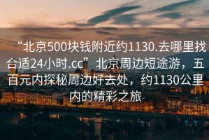 “北京500塊錢附近約1130.去哪里找合適24小時.cc”北京周邊短途游，五百元內探秘周邊好去處，約1130公里內的精彩之旅