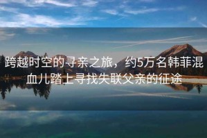 跨越時(shí)空的尋親之旅，約5萬名韓菲混血兒踏上尋找失聯(lián)父親的征途