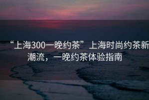 “上海300一晚約茶”上海時尚約茶新潮流，一晚約茶體驗指南