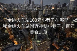 “余姚火車站100元小巷子在哪里”揭秘余姚火車站附近神秘小巷子，百元美食之旅