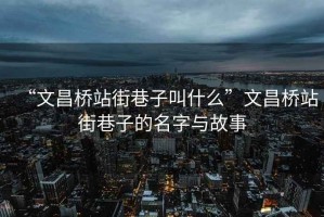 “文昌橋站街巷子叫什么”文昌橋站街巷子的名字與故事