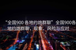 “全國900 各地約炮群聊”全國900各地約炮群聊，現象、風險與應對