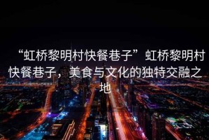 “虹橋黎明村快餐巷子”虹橋黎明村快餐巷子，美食與文化的獨特交融之地
