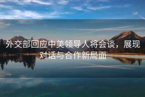 外交部回應(yīng)中美領(lǐng)導(dǎo)人將會談，展現(xiàn)對話與合作新局面