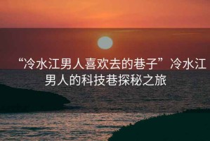 “冷水江男人喜歡去的巷子”冷水江男人的科技巷探秘之旅