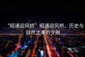 “昭通迎風橋”昭通迎風橋，歷史與自然之美的交融