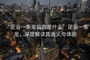 “足浴一條龍指的是什么”足浴一條龍，深度解讀其含義與體驗
