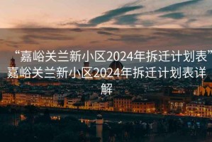 “嘉峪關蘭新小區(qū)2024年拆遷計劃表”嘉峪關蘭新小區(qū)2024年拆遷計劃表詳解