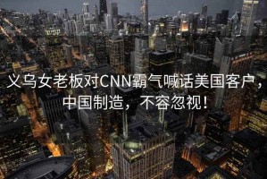 義烏女老板對CNN霸氣喊話美國客戶，中國制造，不容忽視！
