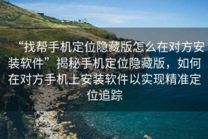 “找幫手機定位隱藏版怎么在對方安裝軟件”揭秘手機定位隱藏版，如何在對方手機上安裝軟件以實現精準定位追蹤