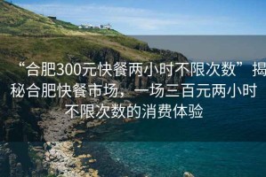 “合肥300元快餐兩小時(shí)不限次數(shù)”揭秘合肥快餐市場(chǎng)，一場(chǎng)三百元兩小時(shí)不限次數(shù)的消費(fèi)體驗(yàn)