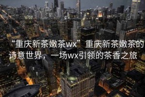 “重慶新茶嫩茶wx”重慶新茶嫩茶的詩意世界，一場wx引領的茶香之旅