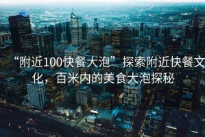 “附近100快餐大泡”探索附近快餐文化，百米內的美食大泡探秘
