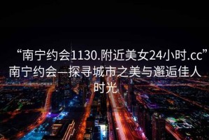 “南寧約會(huì)1130.附近美女24小時(shí).cc”南寧約會(huì)—探尋城市之美與邂逅佳人時(shí)光