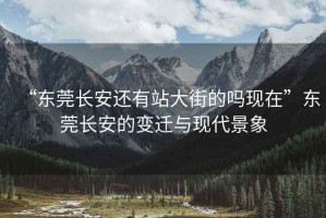 “東莞長安還有站大街的嗎現(xiàn)在”東莞長安的變遷與現(xiàn)代景象