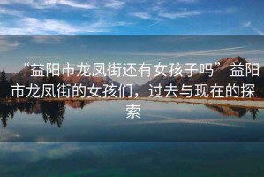 “益陽(yáng)市龍鳳街還有女孩子嗎”益陽(yáng)市龍鳳街的女孩們，過(guò)去與現(xiàn)在的探索