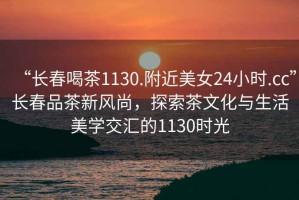 “長春喝茶1130.附近美女24小時.cc”長春品茶新風尚，探索茶文化與生活美學交匯的1130時光