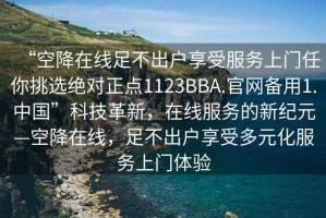 “空降在線足不出戶享受服務上門任你挑選絕對正點1123BBA.官網備用1.中國”科技革新，在線服務的新紀元—空降在線，足不出戶享受多元化服務上門體驗