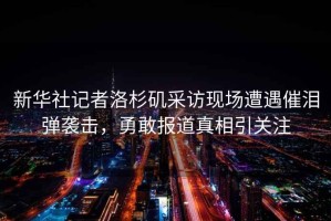 新華社記者洛杉磯采訪現場遭遇催淚彈襲擊，勇敢報道真相引關注