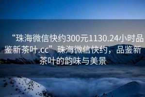 “珠海微信快約300元1130.24小時品鑒新茶葉.cc”珠海微信快約，品鑒新茶葉的韻味與美景