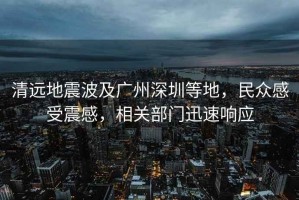 清遠地震波及廣州深圳等地，民眾感受震感，相關部門迅速響應